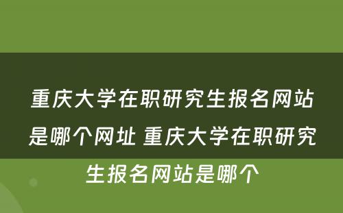 重庆大学在职研究生报名网站是哪个网址 重庆大学在职研究生报名网站是哪个