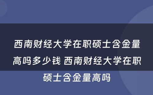 西南财经大学在职硕士含金量高吗多少钱 西南财经大学在职硕士含金量高吗