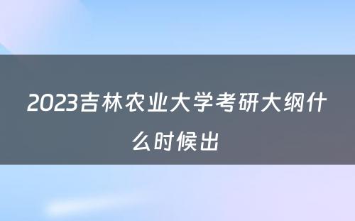 2023吉林农业大学考研大纲什么时候出 