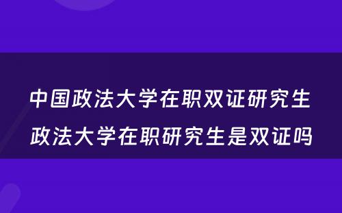 中国政法大学在职双证研究生 政法大学在职研究生是双证吗