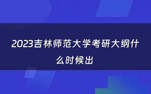 2023吉林师范大学考研大纲什么时候出 