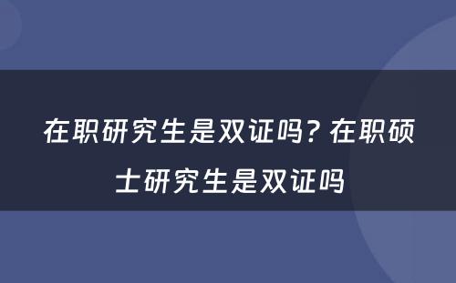 在职研究生是双证吗? 在职硕士研究生是双证吗