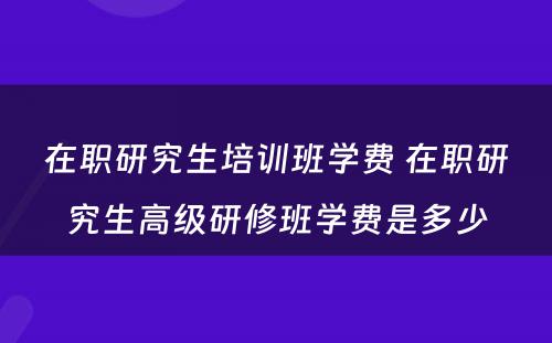 在职研究生培训班学费 在职研究生高级研修班学费是多少