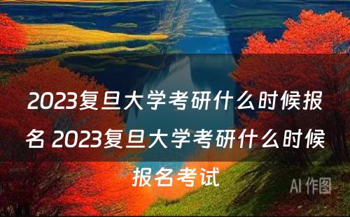 2023复旦大学考研什么时候报名 2023复旦大学考研什么时候报名考试