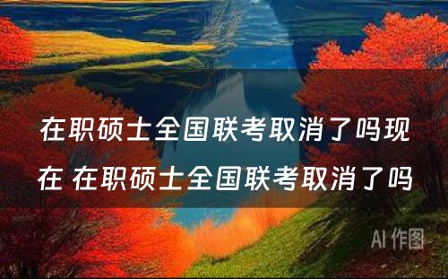 在职硕士全国联考取消了吗现在 在职硕士全国联考取消了吗