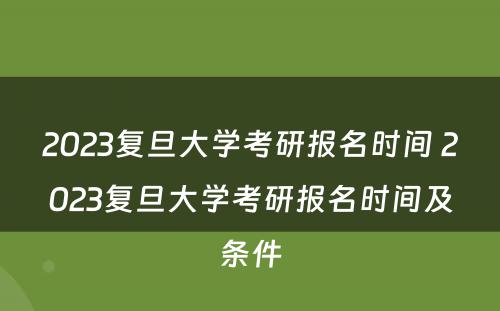 2023复旦大学考研报名时间 2023复旦大学考研报名时间及条件