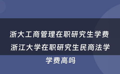 浙大工商管理在职研究生学费 浙江大学在职研究生民商法学学费高吗