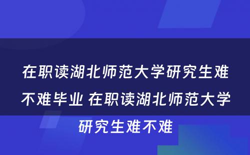 在职读湖北师范大学研究生难不难毕业 在职读湖北师范大学研究生难不难