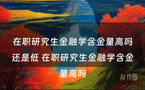 在职研究生金融学含金量高吗还是低 在职研究生金融学含金量高吗