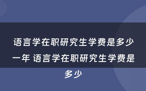 语言学在职研究生学费是多少一年 语言学在职研究生学费是多少