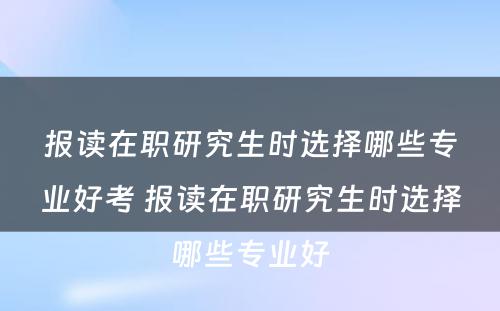 报读在职研究生时选择哪些专业好考 报读在职研究生时选择哪些专业好