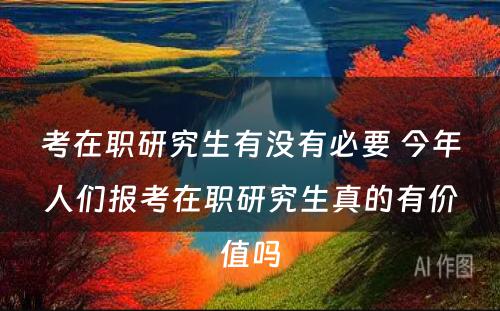 考在职研究生有没有必要 今年人们报考在职研究生真的有价值吗