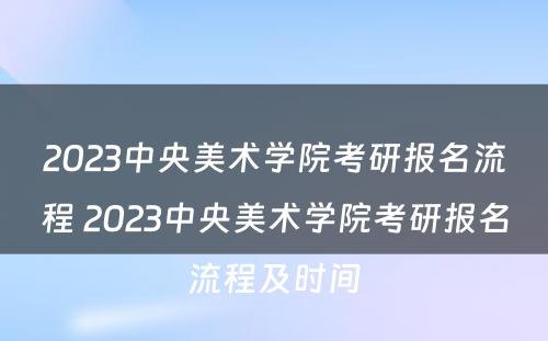 2023中央美术学院考研报名流程 2023中央美术学院考研报名流程及时间