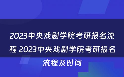 2023中央戏剧学院考研报名流程 2023中央戏剧学院考研报名流程及时间