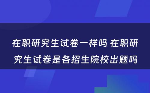 在职研究生试卷一样吗 在职研究生试卷是各招生院校出题吗