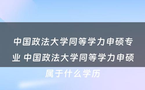 中国政法大学同等学力申硕专业 中国政法大学同等学力申硕属于什么学历