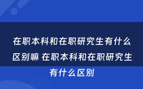 在职本科和在职研究生有什么区别嘛 在职本科和在职研究生有什么区别