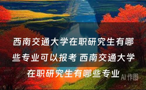 西南交通大学在职研究生有哪些专业可以报考 西南交通大学在职研究生有哪些专业