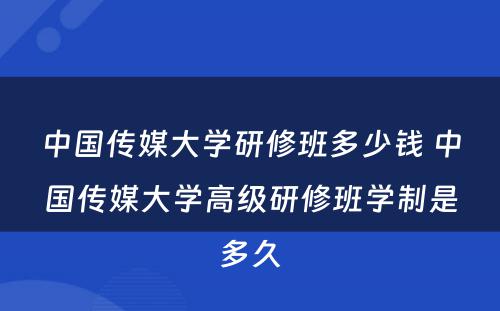 中国传媒大学研修班多少钱 中国传媒大学高级研修班学制是多久