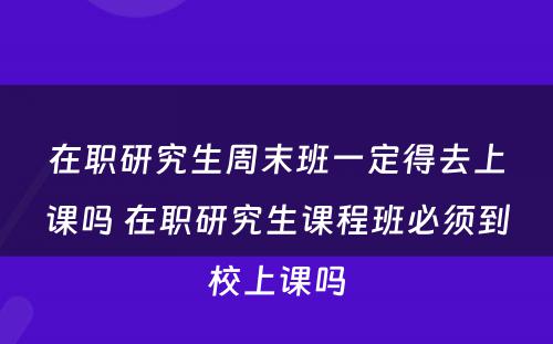 在职研究生周末班一定得去上课吗 在职研究生课程班必须到校上课吗