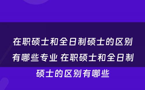 在职硕士和全日制硕士的区别有哪些专业 在职硕士和全日制硕士的区别有哪些