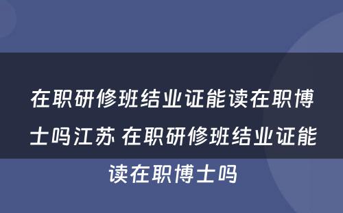 在职研修班结业证能读在职博士吗江苏 在职研修班结业证能读在职博士吗