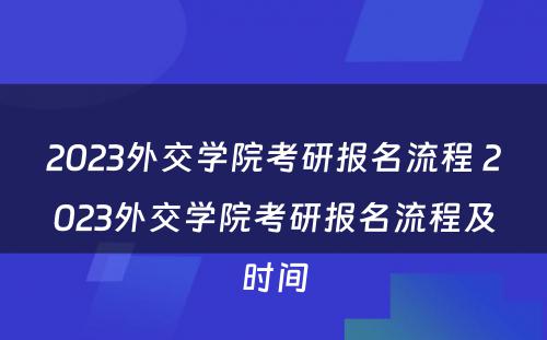 2023外交学院考研报名流程 2023外交学院考研报名流程及时间