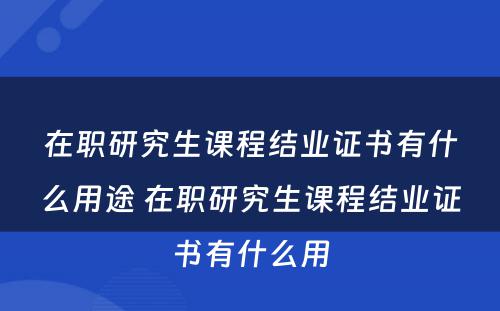 在职研究生课程结业证书有什么用途 在职研究生课程结业证书有什么用