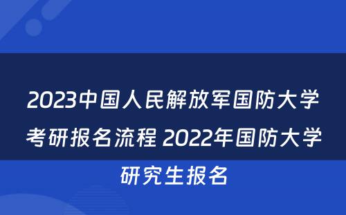 2023中国人民解放军国防大学考研报名流程 2022年国防大学研究生报名