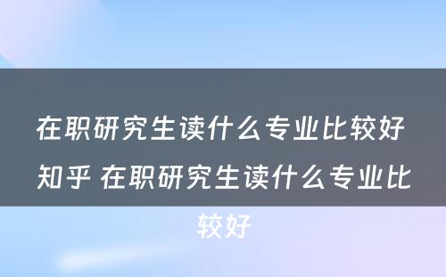 在职研究生读什么专业比较好 知乎 在职研究生读什么专业比较好