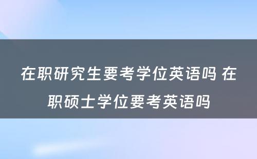 在职研究生要考学位英语吗 在职硕士学位要考英语吗