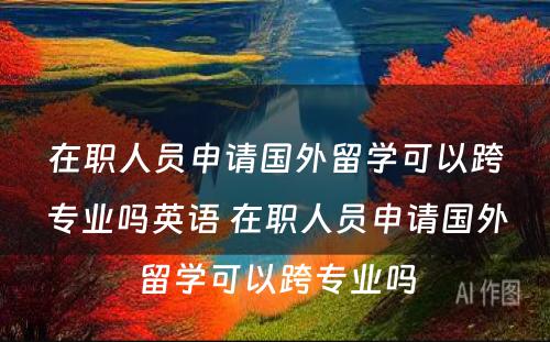 在职人员申请国外留学可以跨专业吗英语 在职人员申请国外留学可以跨专业吗