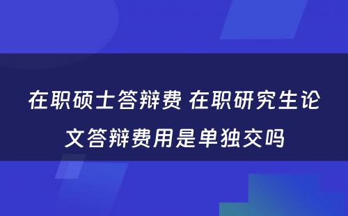 在职硕士答辩费 在职研究生论文答辩费用是单独交吗