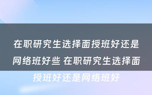 在职研究生选择面授班好还是网络班好些 在职研究生选择面授班好还是网络班好