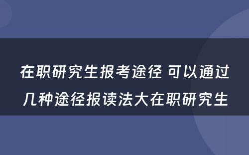 在职研究生报考途径 可以通过几种途径报读法大在职研究生