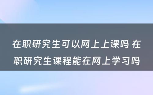 在职研究生可以网上上课吗 在职研究生课程能在网上学习吗