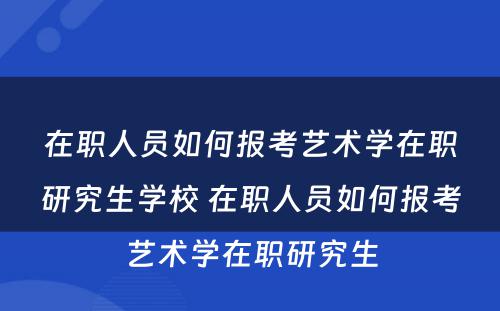 在职人员如何报考艺术学在职研究生学校 在职人员如何报考艺术学在职研究生