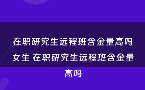 在职研究生远程班含金量高吗女生 在职研究生远程班含金量高吗