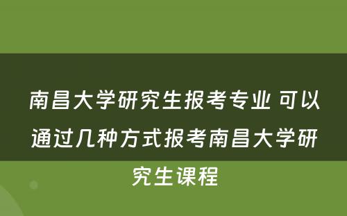 南昌大学研究生报考专业 可以通过几种方式报考南昌大学研究生课程