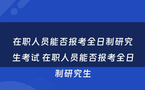 在职人员能否报考全日制研究生考试 在职人员能否报考全日制研究生