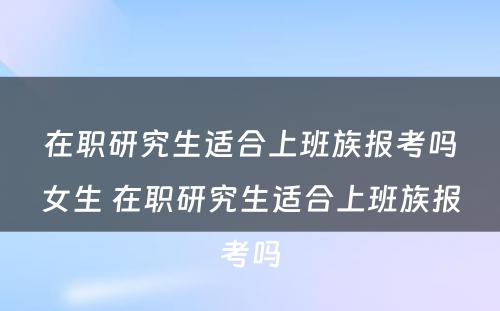 在职研究生适合上班族报考吗女生 在职研究生适合上班族报考吗