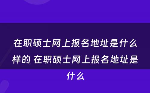 在职硕士网上报名地址是什么样的 在职硕士网上报名地址是什么