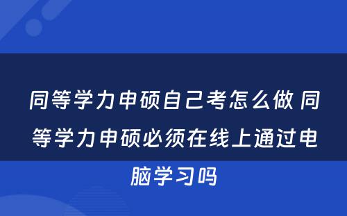 同等学力申硕自己考怎么做 同等学力申硕必须在线上通过电脑学习吗