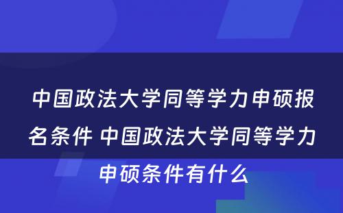 中国政法大学同等学力申硕报名条件 中国政法大学同等学力申硕条件有什么