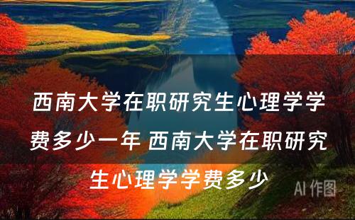 西南大学在职研究生心理学学费多少一年 西南大学在职研究生心理学学费多少