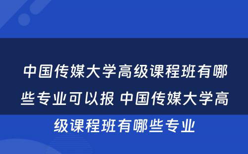 中国传媒大学高级课程班有哪些专业可以报 中国传媒大学高级课程班有哪些专业