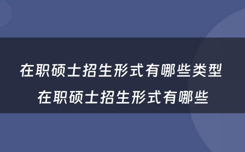 在职硕士招生形式有哪些类型 在职硕士招生形式有哪些