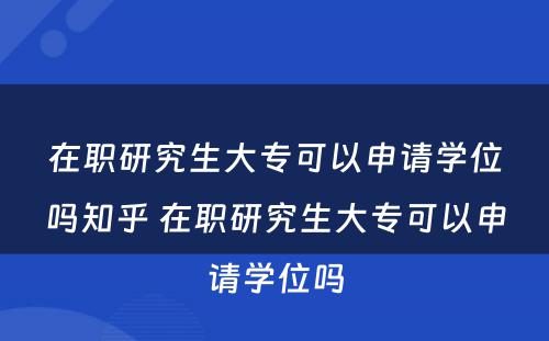 在职研究生大专可以申请学位吗知乎 在职研究生大专可以申请学位吗