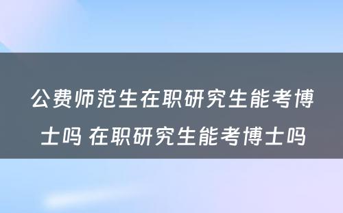 公费师范生在职研究生能考博士吗 在职研究生能考博士吗