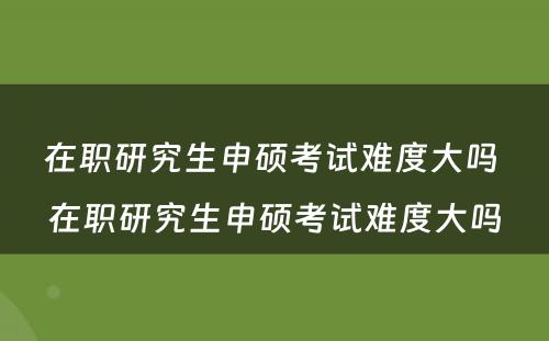 在职研究生申硕考试难度大吗 在职研究生申硕考试难度大吗